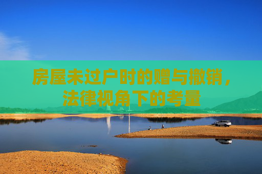 房屋未过户时的赠与撤销，法律视角下的考量