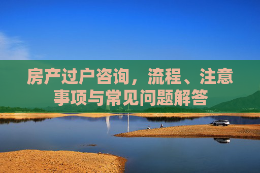 房产过户咨询，流程、注意事项与常见问题解答