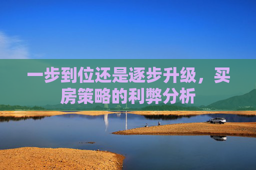 一步到位还是逐步升级，买房策略的利弊分析
