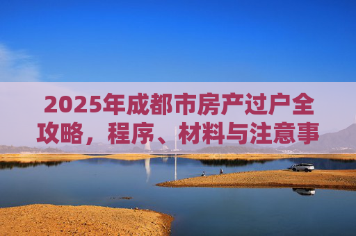 2025年成都市房产过户全攻略，程序、材料与注意事项