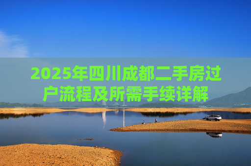 2025年四川成都二手房过户流程及所需手续详解