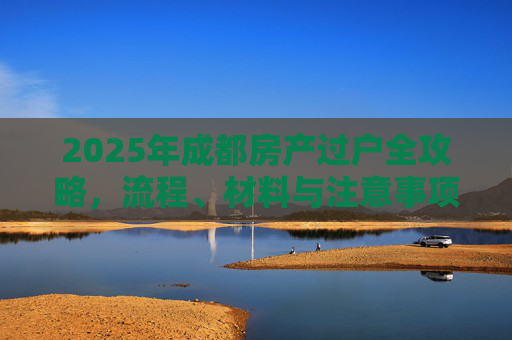 2025年成都房产过户全攻略，流程、材料与注意事项