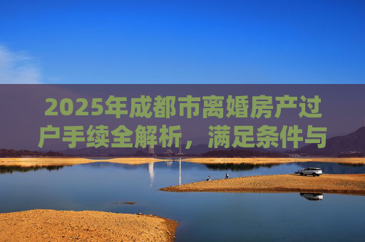 2025年成都市离婚房产过户手续全解析，满足条件与流程指南