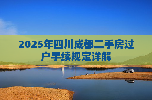 2025年四川成都二手房过户手续规定详解
