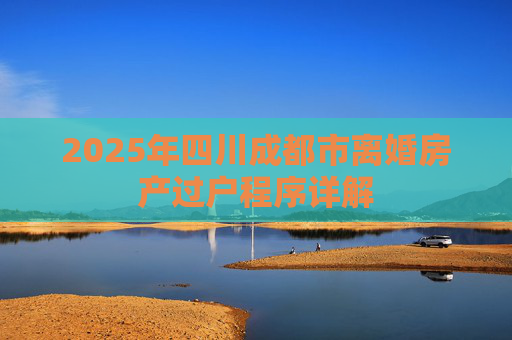 2025年四川成都市离婚房产过户程序详解