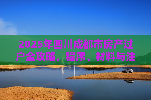 2025年四川成都市房产过户全攻略，程序、材料与注意事项