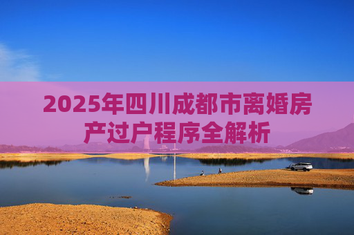 2025年四川成都市离婚房产过户程序全解析