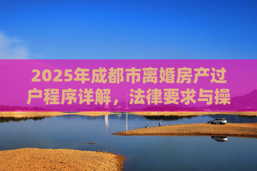 2025年成都市离婚房产过户程序详解，法律要求与操作步骤