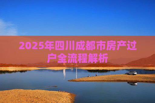 2025年四川成都市房产过户全流程解析