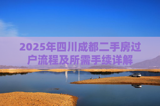 2025年四川成都二手房过户流程及所需手续详解