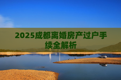 2025成都离婚房产过户手续全解析