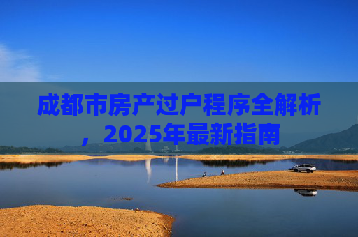 成都市房产过户程序全解析，2025年最新指南