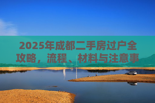 2025年成都二手房过户全攻略，流程、材料与注意事项