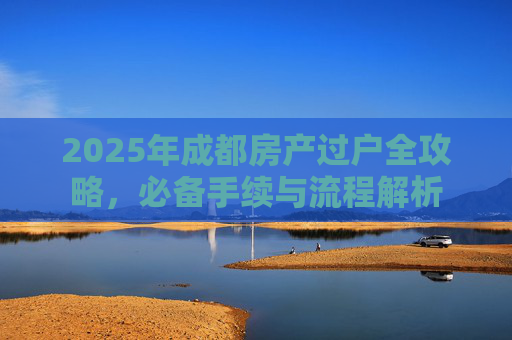 2025年成都房产过户全攻略，必备手续与流程解析