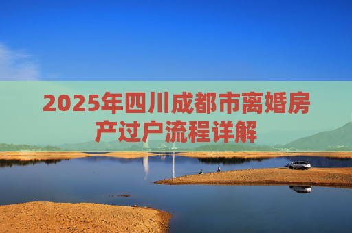 2025年四川成都市离婚房产过户流程详解