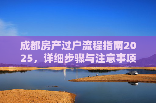 成都房产过户流程指南2025，详细步骤与注意事项