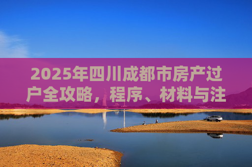 2025年四川成都市房产过户全攻略，程序、材料与注意事项