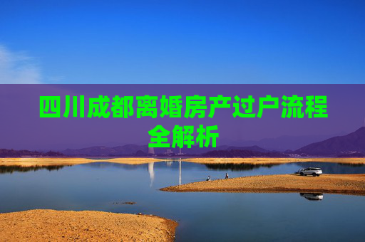 四川成都离婚房产过户流程全解析