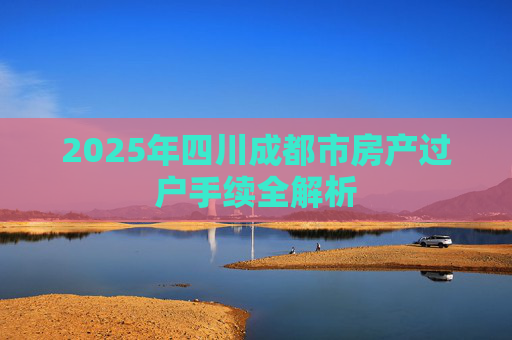 2025年四川成都市房产过户手续全解析