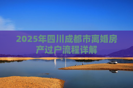 2025年四川成都市离婚房产过户流程详解