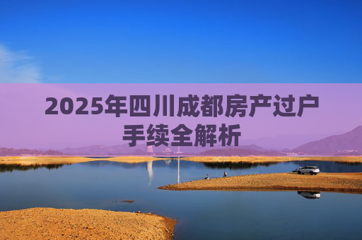 2025年四川成都房产过户手续全解析