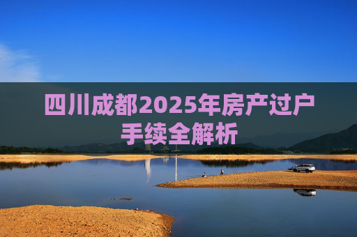 四川成都2025年房产过户手续全解析