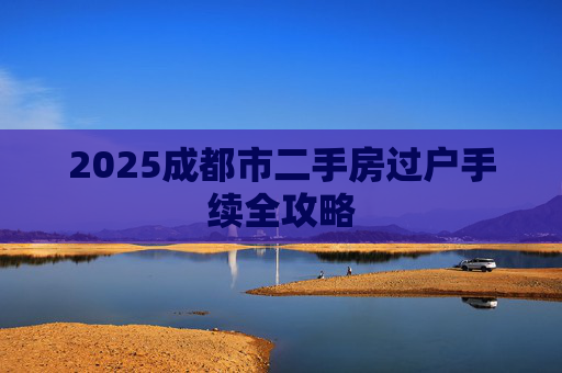 2025成都市二手房过户手续全攻略