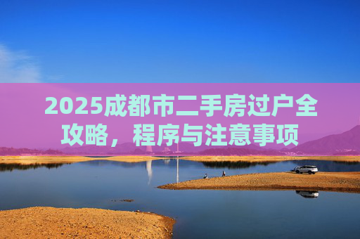 2025成都市二手房过户全攻略，程序与注意事项