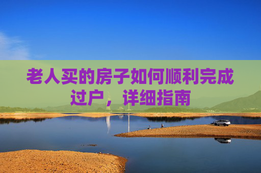 老人买的房子如何顺利完成过户，详细指南