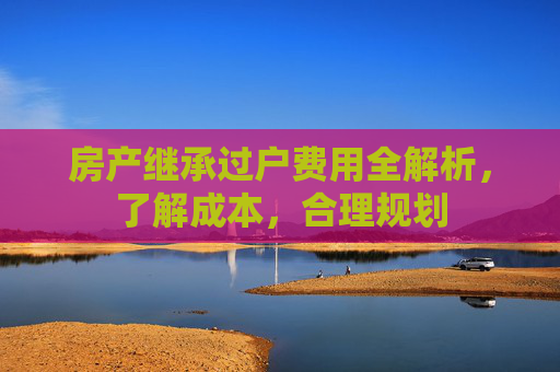 房产继承过户费用全解析，了解成本，合理规划