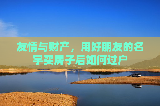 友情与财产，用好朋友的名字买房子后如何过户