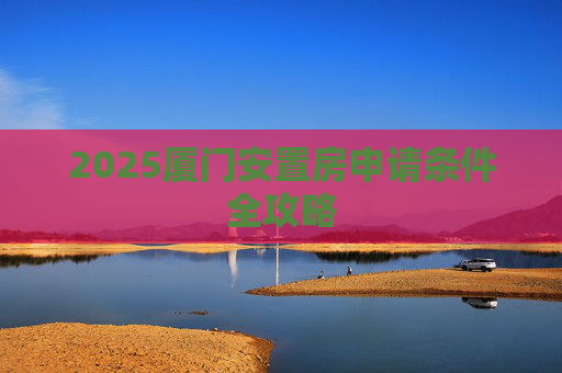 2025厦门安置房申请条件全攻略