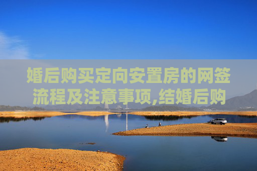 婚后购买定向安置房的网签流程及注意事项,结婚后购买定向安置房如何网签
