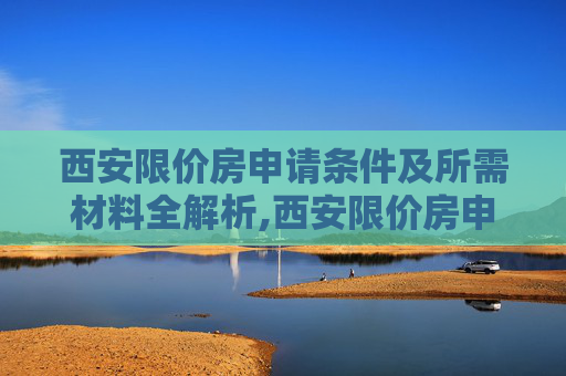 西安限价房申请条件及所需材料全解析,西安限价房申请条件是什么，需要哪些材料