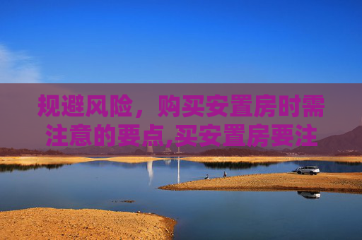 规避风险，购买安置房时需注意的要点,买安置房要注意避免哪些风险