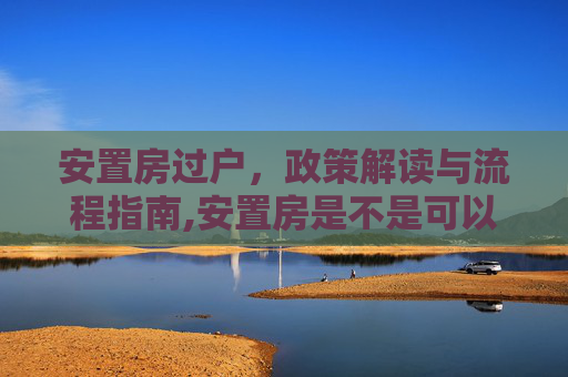 安置房过户，政策解读与流程指南,安置房是不是可以办理过户
