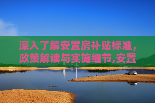 深入了解安置房补贴标准，政策解读与实施细节,安置房的补贴标准是怎么样的