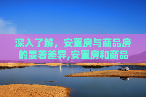 深入了解，安置房与商品房的显著差异,安置房和商品房的区别