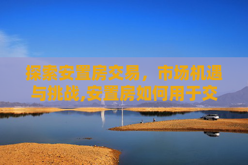 探索安置房交易，市场机遇与挑战,安置房如何用于交易