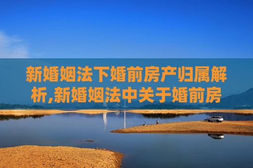新婚姻法下婚前房产归属解析,新婚姻法中关于婚前房产是如何规定的