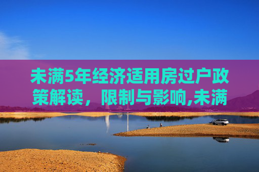 未满5年经济适用房过户政策解读，限制与影响,未满5年经适房停止过户