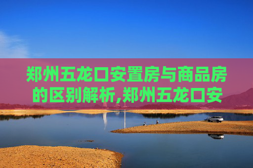 郑州五龙口安置房与商品房的区别解析,郑州五龙口安置房和商品房的区别是什么