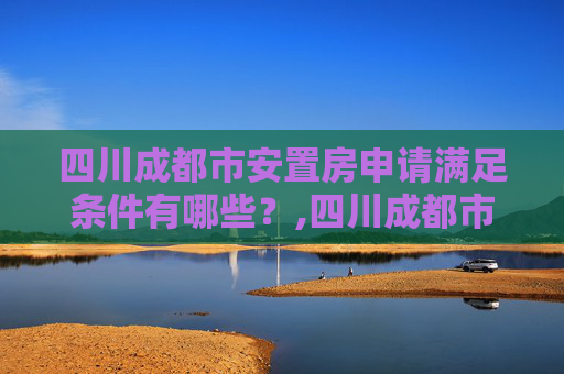 四川成都市安置房申请满足条件有哪些？,四川成都市安置房申请满足条件有哪些