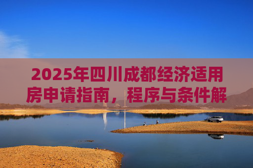 2025年四川成都经济适用房申请指南，程序与条件解析,2025四川成都选经济适用房的需要满足的程序有哪些