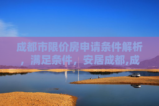 成都市限价房申请条件解析，满足条件，安居成都,成都市限价房申请条件是什么