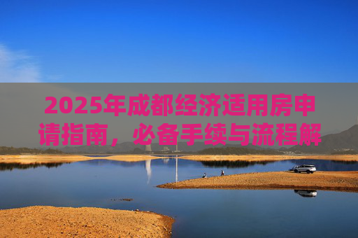 2025年成都经济适用房申请指南，必备手续与流程解析,2025成都选经济适用房的需要满足的手续有哪些