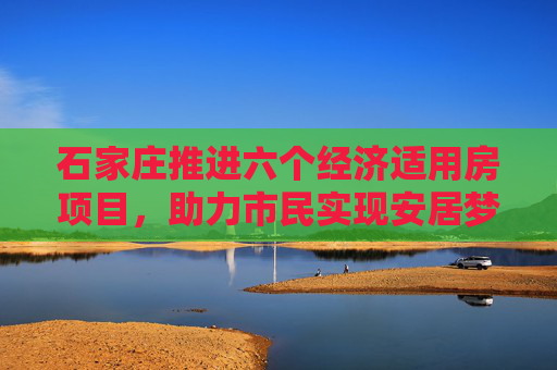 石家庄推进六个经济适用房项目，助力市民实现安居梦,石家庄将建六个经适房项目