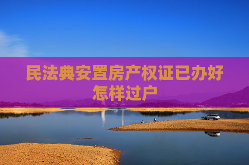 民法典安置房产权证已办好怎样过户