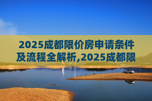 2025成都限价房申请条件及流程全解析,2025成都限价房申请条件及流程包含哪些