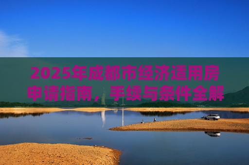 2025年成都市经济适用房申请指南，手续与条件全解析,成都市选经济适用房的需要满足的手续有哪些2025